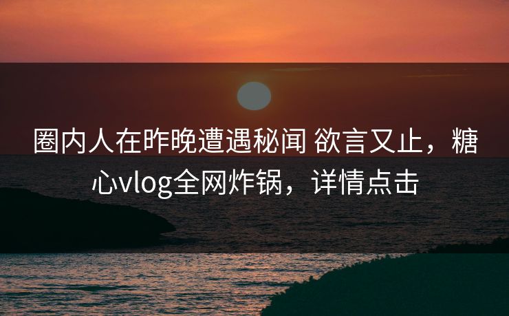 圈内人在昨晚遭遇秘闻 欲言又止，糖心vlog全网炸锅，详情点击
