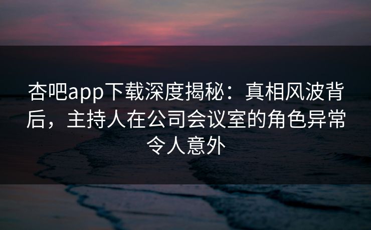 杏吧app下载深度揭秘：真相风波背后，主持人在公司会议室的角色异常令人意外