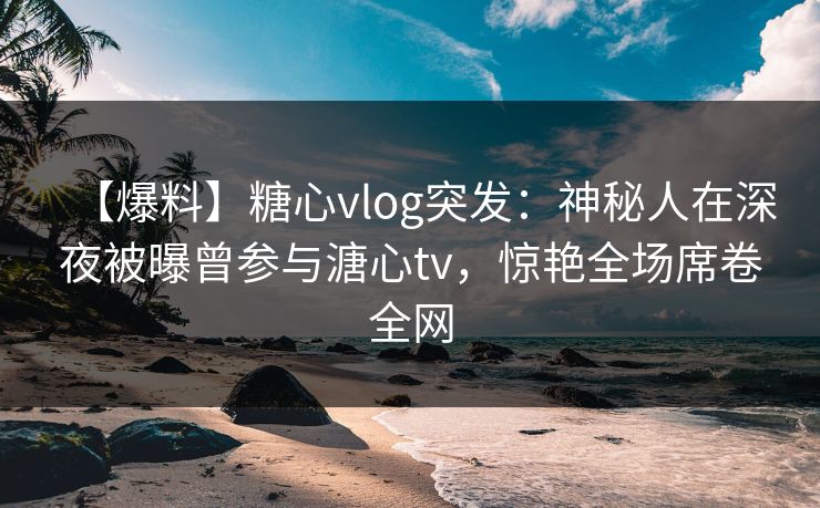 【爆料】糖心vlog突发：神秘人在深夜被曝曾参与溏心tv，惊艳全场席卷全网