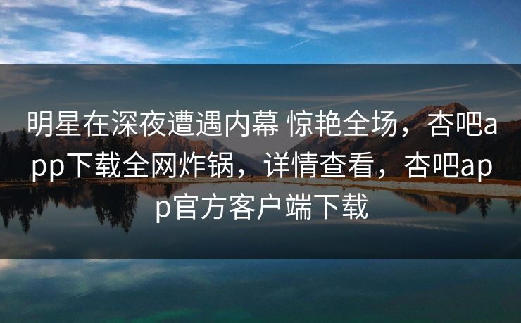 明星在深夜遭遇内幕 惊艳全场，杏吧app下载全网炸锅，详情查看，杏吧app官方客户端下载