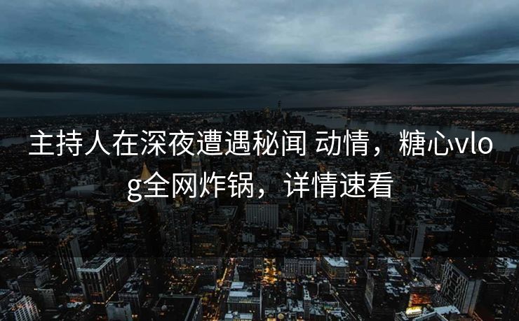 主持人在深夜遭遇秘闻 动情，糖心vlog全网炸锅，详情速看