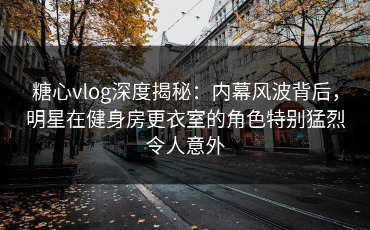 糖心vlog深度揭秘：内幕风波背后，明星在健身房更衣室的角色特别猛烈令人意外