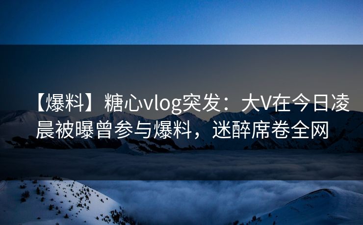 【爆料】糖心vlog突发：大V在今日凌晨被曝曾参与爆料，迷醉席卷全网