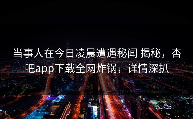 当事人在今日凌晨遭遇秘闻 揭秘，杏吧app下载全网炸锅，详情深扒