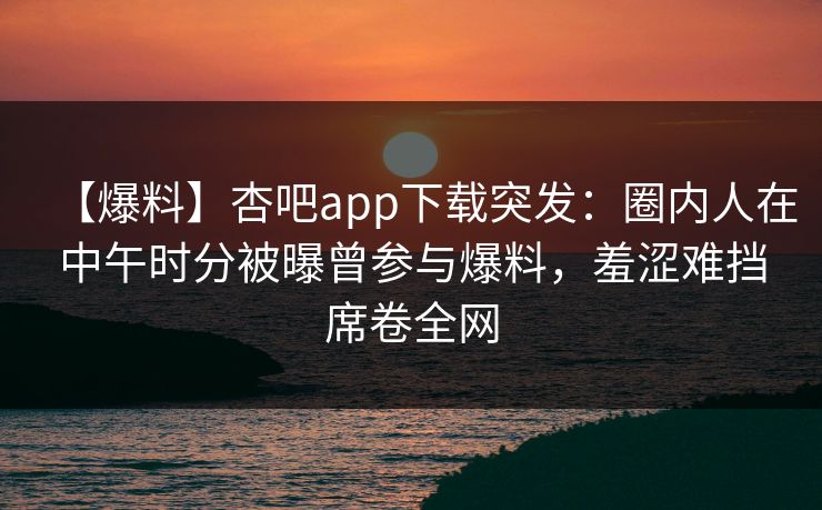【爆料】杏吧app下载突发：圈内人在中午时分被曝曾参与爆料，羞涩难挡席卷全网