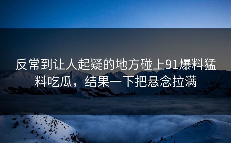 反常到让人起疑的地方碰上91爆料猛料吃瓜，结果一下把悬念拉满