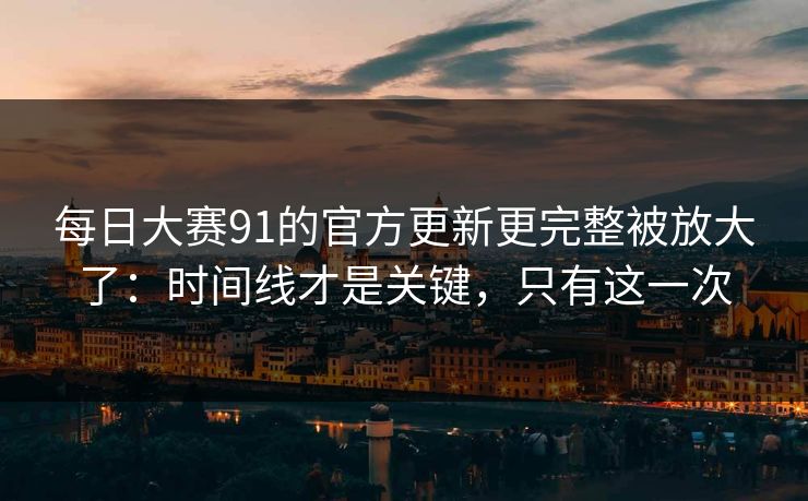每日大赛91的官方更新更完整被放大了：时间线才是关键，只有这一次