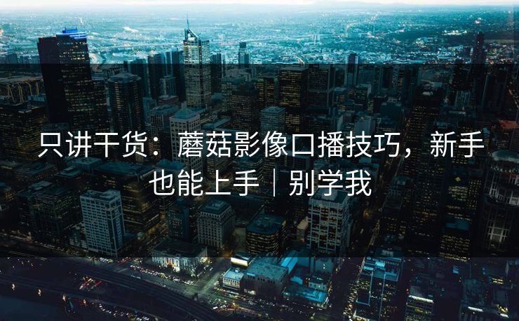 只讲干货：蘑菇影像口播技巧，新手也能上手｜别学我