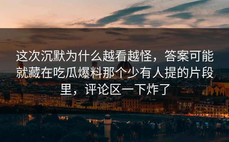 这次沉默为什么越看越怪，答案可能就藏在吃瓜爆料那个少有人提的片段里，评论区一下炸了