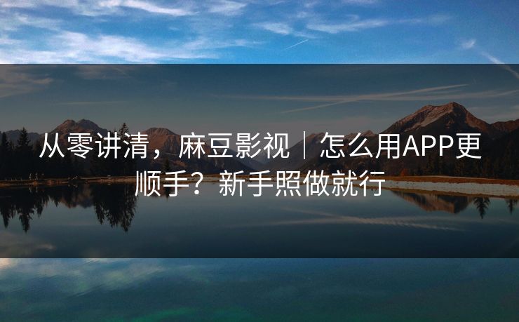 从零讲清，麻豆影视｜怎么用APP更顺手？新手照做就行