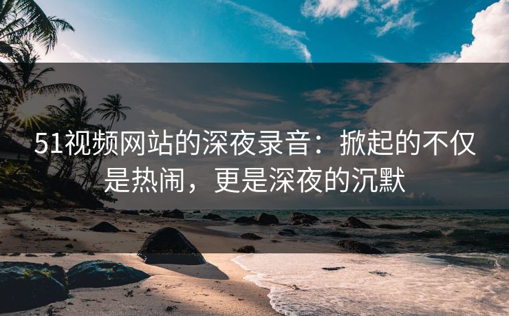 51视频网站的深夜录音：掀起的不仅是热闹，更是深夜的沉默