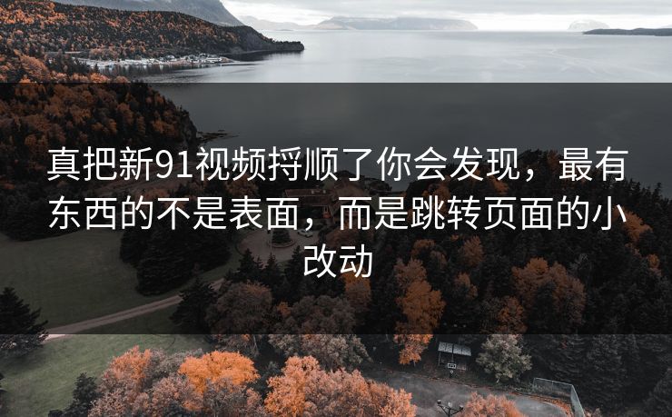 真把新91视频捋顺了你会发现，最有东西的不是表面，而是跳转页面的小改动