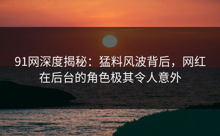 91网深度揭秘：猛料风波背后，网红在后台的角色极其令人意外
