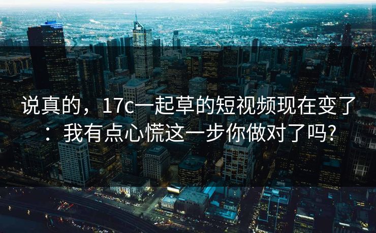 说真的，17c一起草的短视频现在变了：我有点心慌这一步你做对了吗?