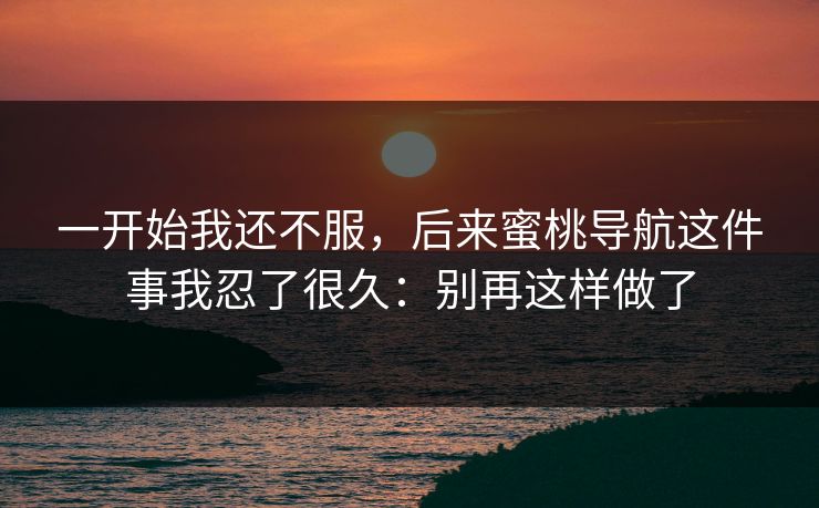 一开始我还不服，后来蜜桃导航这件事我忍了很久：别再这样做了