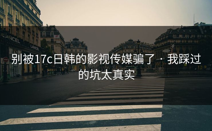 别被17c日韩的影视传媒骗了 · 我踩过的坑太真实