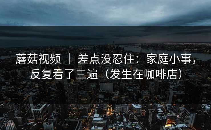 蘑菇视频 ｜ 差点没忍住：家庭小事，反复看了三遍（发生在咖啡店）