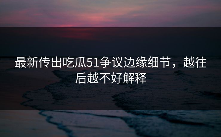 最新传出吃瓜51争议边缘细节，越往后越不好解释