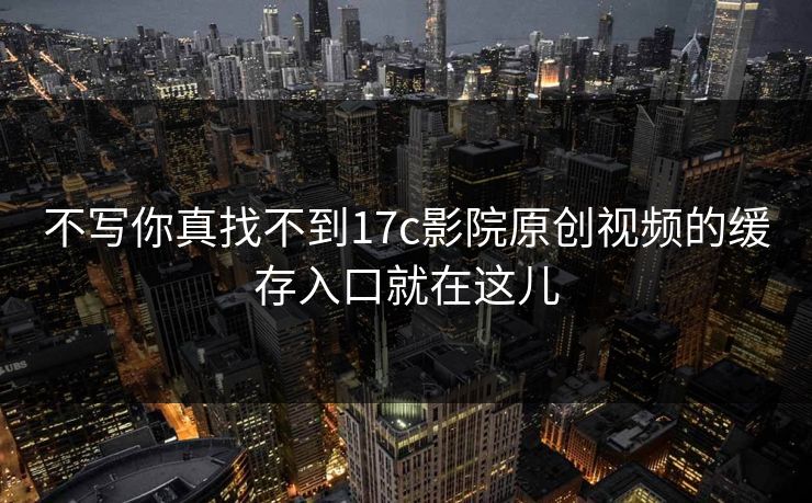 不写你真找不到17c影院原创视频的缓存入口就在这儿