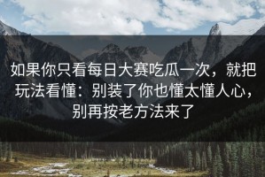 如果你只看每日大赛吃瓜一次，就把玩法看懂：别装了你也懂太懂人心，别再按老方法来了