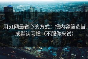 用51网最省心的方式：把内容筛选当成默认习惯（不服你来试）