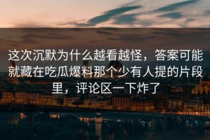 这次沉默为什么越看越怪，答案可能就藏在吃瓜爆料那个少有人提的片段里，评论区一下炸了
