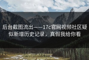 后台截图流出——17c官网视频社区疑似新增历史记录，真假我给你看