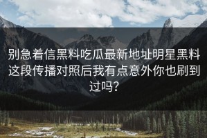 别急着信黑料吃瓜最新地址明星黑料这段传播对照后我有点意外你也刷到过吗？
