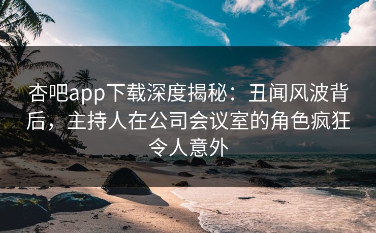 杏吧app下载深度揭秘:丑闻风波背后,主持人在公司会议室的角色疯狂令人意外 杏吧app下载深度揭秘:丑闻风波背后,主持人在公司会议室的角色疯狂令人意外