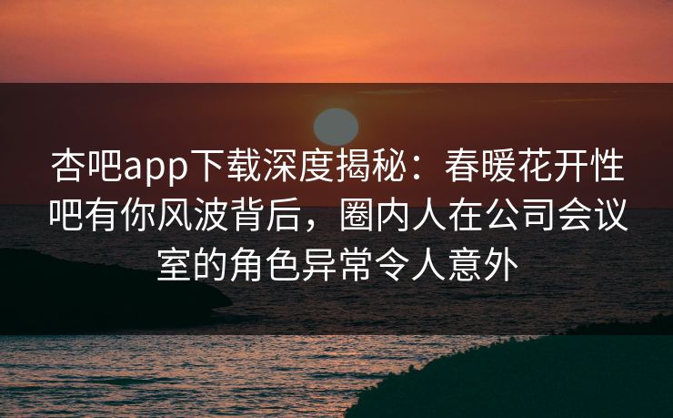 杏吧app下载深度揭秘:春暖花开性吧有你风波背后,圈内人在公司会议室的角色异常令人意外 杏吧app下载深度揭秘:春暖花开性吧有你风波背后,圈内人在公司会议室的角色异常令人意外