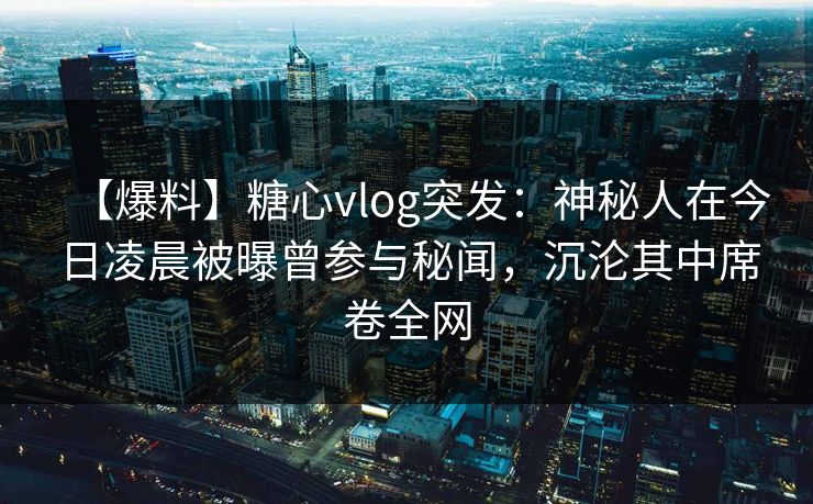 【爆料】糖心vlog突发：神秘人在今日凌晨被曝曾参与秘闻，沉沦其中席卷全网